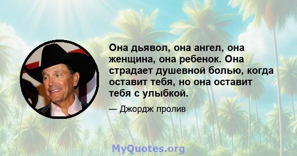 Она дьявол, она ангел, она женщина, она ребенок. Она страдает душевной болью, когда оставит тебя, но она оставит тебя с улыбкой.