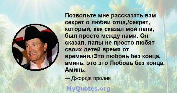 Позвольте мне рассказать вам секрет о любви отца,/секрет, который, как сказал мой папа, был просто между нами. Он сказал, папы не просто любят своих детей время от времени./Это любовь без конца, аминь, это это Любовь