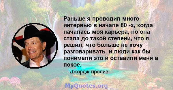 Раньше я проводил много интервью в начале 80 -х, когда началась моя карьера, но она стала до такой степени, что я решил, что больше не хочу разговаривать, и люди как бы понимали это и оставили меня в покое.