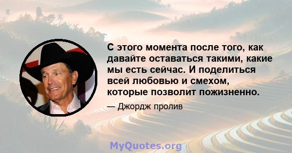 С этого момента после того, как давайте оставаться такими, какие мы есть сейчас. И поделиться всей любовью и смехом, которые позволит пожизненно.