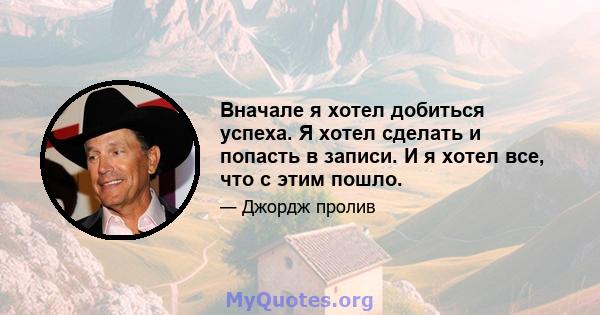 Вначале я хотел добиться успеха. Я хотел сделать и попасть в записи. И я хотел все, что с этим пошло.