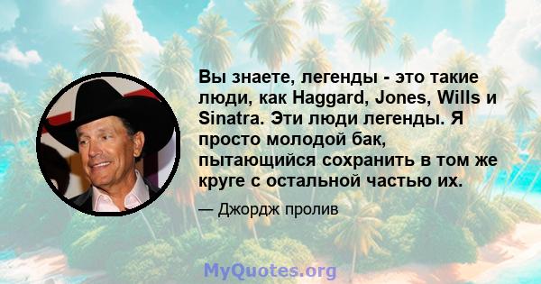 Вы знаете, легенды - это такие люди, как Haggard, Jones, Wills и Sinatra. Эти люди легенды. Я просто молодой бак, пытающийся сохранить в том же круге с остальной частью их.