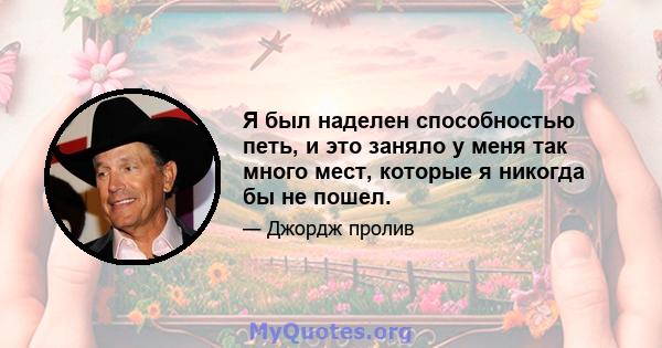 Я был наделен способностью петь, и это заняло у меня так много мест, которые я никогда бы не пошел.