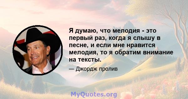 Я думаю, что мелодия - это первый раз, когда я слышу в песне, и если мне нравится мелодия, то я обратим внимание на тексты.