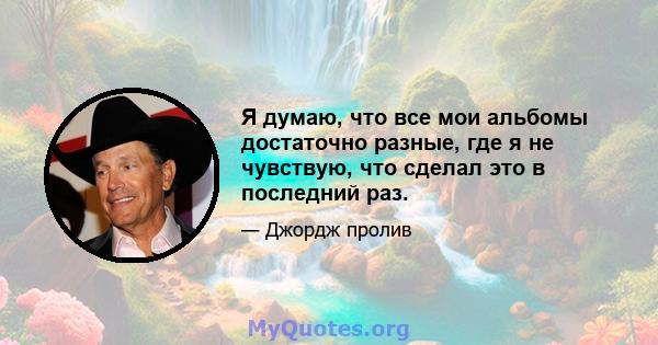 Я думаю, что все мои альбомы достаточно разные, где я не чувствую, что сделал это в последний раз.