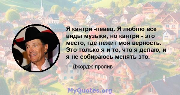 Я кантри -певец. Я люблю все виды музыки, но кантри - это место, где лежит моя верность. Это только я и то, что я делаю, и я не собираюсь менять это.