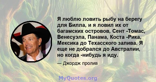 Я люблю ловить рыбу на берегу для Билла, и я ловил их от багамских островов, Сент -Томас, Венесуэла, Панама, Коста -Рика, Мексика до Техасского залива. Я еще не добрался до Австралии, но когда -нибудь я иду.