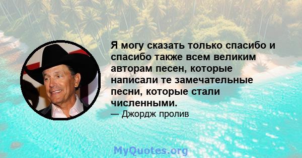 Я могу сказать только спасибо и спасибо также всем великим авторам песен, которые написали те замечательные песни, которые стали численными.