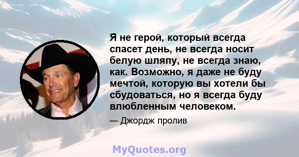 Я не герой, который всегда спасет день, не всегда носит белую шляпу, не всегда знаю, как. Возможно, я даже не буду мечтой, которую вы хотели бы сбудоваться, но я всегда буду влюбленным человеком.