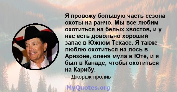 Я провожу большую часть сезона охоты на ранчо. Мы все любим охотиться на белых хвостов, и у нас есть довольно хороший запас в Южном Техасе. Я также люблю охотиться на лось в Аризоне, оленя мула в Юте, и я был в Канаде,