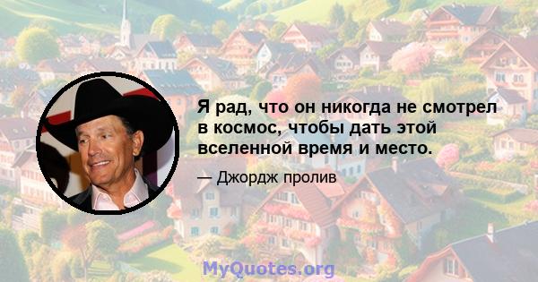 Я рад, что он никогда не смотрел в космос, чтобы дать этой вселенной время и место.