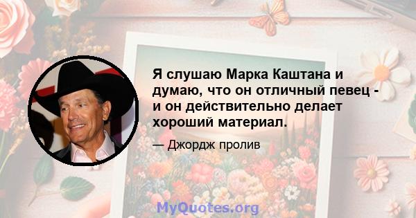 Я слушаю Марка Каштана и думаю, что он отличный певец - и он действительно делает хороший материал.