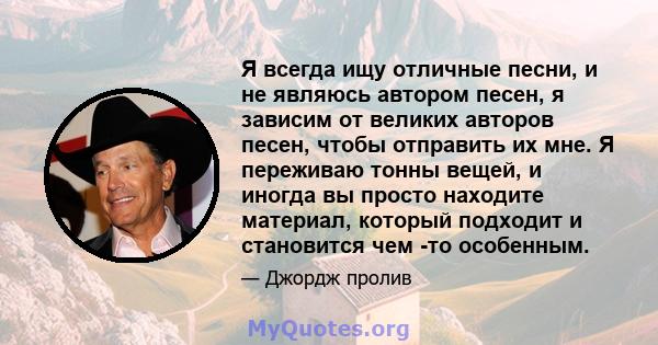 Я всегда ищу отличные песни, и не являюсь автором песен, я зависим от великих авторов песен, чтобы отправить их мне. Я переживаю тонны вещей, и иногда вы просто находите материал, который подходит и становится чем -то