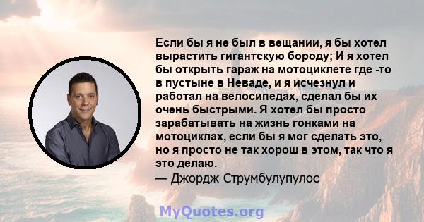 Если бы я не был в вещании, я бы хотел вырастить гигантскую бороду; И я хотел бы открыть гараж на мотоциклете где -то в пустыне в Неваде, и я исчезнул и работал на велосипедах, сделал бы их очень быстрыми. Я хотел бы