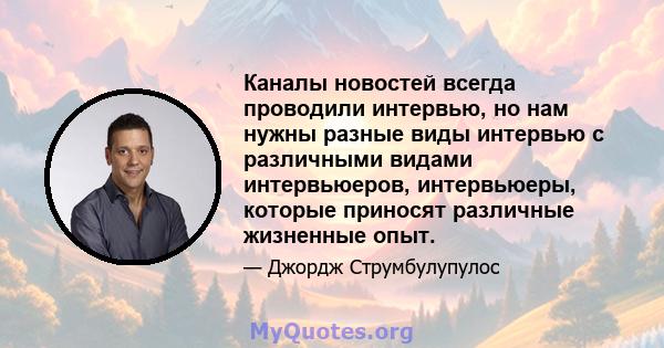 Каналы новостей всегда проводили интервью, но нам нужны разные виды интервью с различными видами интервьюеров, интервьюеры, которые приносят различные жизненные опыт.