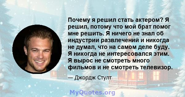 Почему я решил стать актером? Я решил, потому что мой брат помог мне решить. Я ничего не знал об индустрии развлечений и никогда не думал, что на самом деле буду. Я никогда не интересовался этим. Я вырос не смотреть