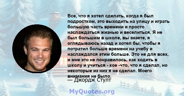 Все, что я хотел сделать, когда я был подростком, это выходить на улицу и играть большую часть времени и просто наслаждаться жизнью и веселиться. Я не был большим в школе, вы знаете, я оглядываюсь назад и хотел бы,