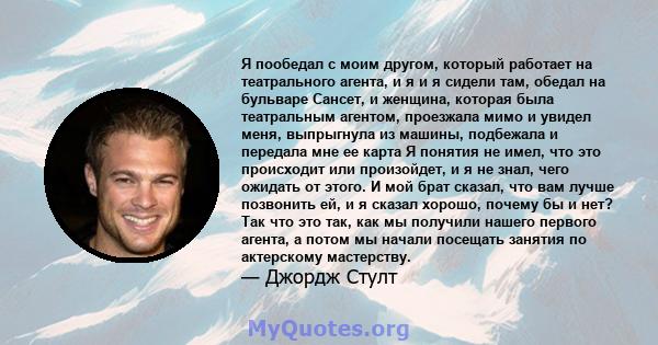 Я пообедал с моим другом, который работает на театрального агента, и я и я сидели там, обедал на бульваре Сансет, и женщина, которая была театральным агентом, проезжала мимо и увидел меня, выпрыгнула из машины,