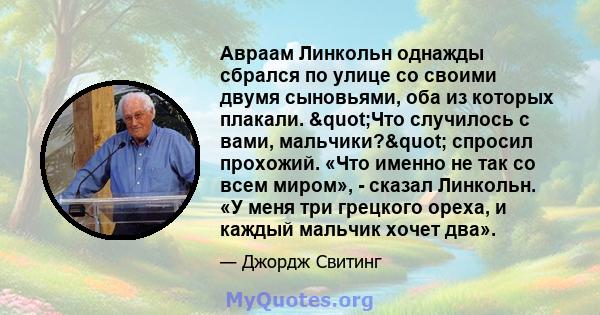 Авраам Линкольн однажды сбрался по улице со своими двумя сыновьями, оба из которых плакали. "Что случилось с вами, мальчики?" спросил прохожий. «Что именно не так со всем миром», - сказал Линкольн. «У меня три 