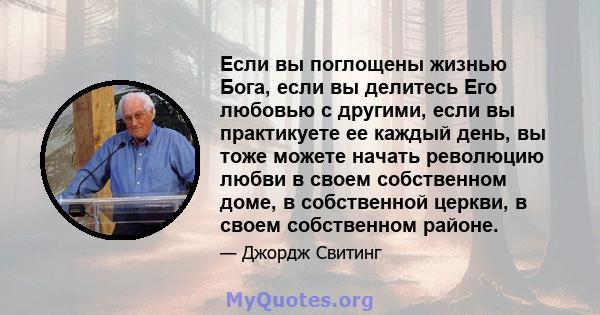 Если вы поглощены жизнью Бога, если вы делитесь Его любовью с другими, если вы практикуете ее каждый день, вы тоже можете начать революцию любви в своем собственном доме, в собственной церкви, в своем собственном районе.