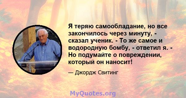 Я теряю самообладание, но все закончилось через минуту, - сказал ученик. - То же самое и водородную бомбу, - ответил я. - Но подумайте о повреждении, который он наносит!