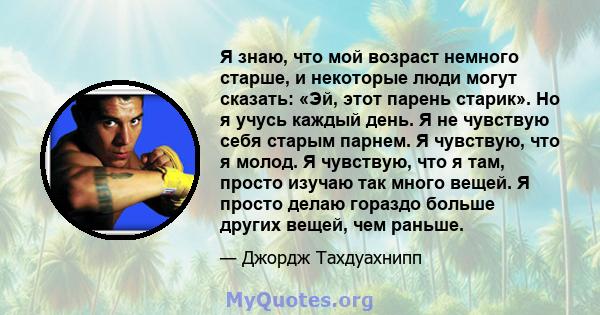 Я знаю, что мой возраст немного старше, и некоторые люди могут сказать: «Эй, этот парень старик». Но я учусь каждый день. Я не чувствую себя старым парнем. Я чувствую, что я молод. Я чувствую, что я там, просто изучаю