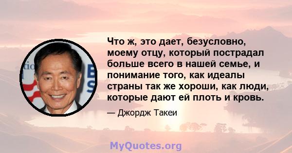 Что ж, это дает, безусловно, моему отцу, который пострадал больше всего в нашей семье, и понимание того, как идеалы страны так же хороши, как люди, которые дают ей плоть и кровь.