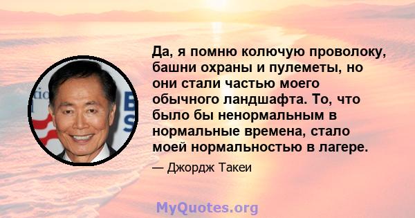 Да, я помню колючую проволоку, башни охраны и пулеметы, но они стали частью моего обычного ландшафта. То, что было бы ненормальным в нормальные времена, стало моей нормальностью в лагере.