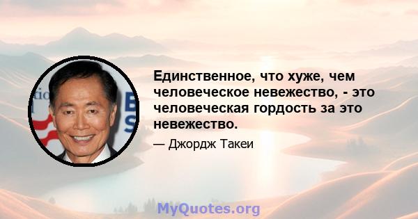 Единственное, что хуже, чем человеческое невежество, - это человеческая гордость за это невежество.