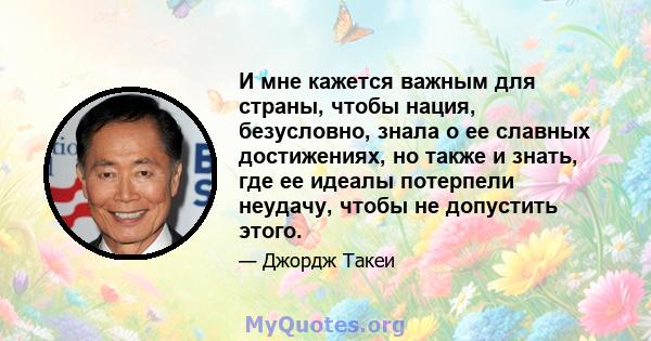 И мне кажется важным для страны, чтобы нация, безусловно, знала о ее славных достижениях, но также и знать, где ее идеалы потерпели неудачу, чтобы не допустить этого.