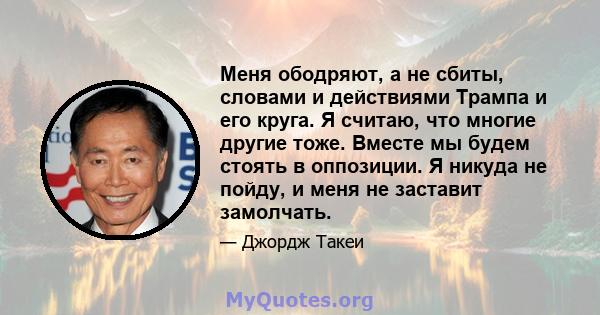 Меня ободряют, а не сбиты, словами и действиями Трампа и его круга. Я считаю, что многие другие тоже. Вместе мы будем стоять в оппозиции. Я никуда не пойду, и меня не заставит замолчать.