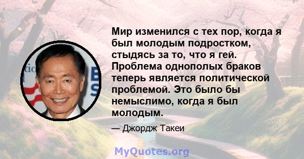 Мир изменился с тех пор, когда я был молодым подростком, стыдясь за то, что я гей. Проблема однополых браков теперь является политической проблемой. Это было бы немыслимо, когда я был молодым.