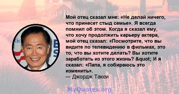 Мой отец сказал мне: «Не делай ничего, что принесет стыд семье». Я всегда помнил об этом. Когда я сказал ему, что хочу продолжить карьеру актера, мой отец сказал: «Посмотрите, что вы видите по телевидению в фильмах, это 