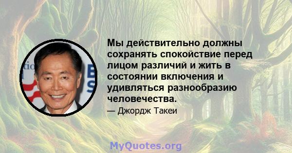 Мы действительно должны сохранять спокойствие перед лицом различий и жить в состоянии включения и удивляться разнообразию человечества.