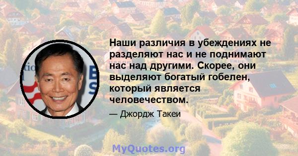 Наши различия в убеждениях не разделяют нас и не поднимают нас над другими. Скорее, они выделяют богатый гобелен, который является человечеством.