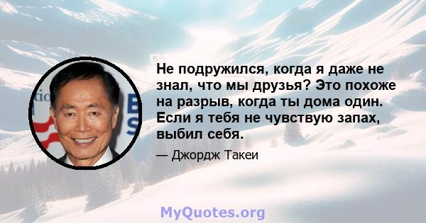 Не подружился, когда я даже не знал, что мы друзья? Это похоже на разрыв, когда ты дома один. Если я тебя не чувствую запах, выбил себя.