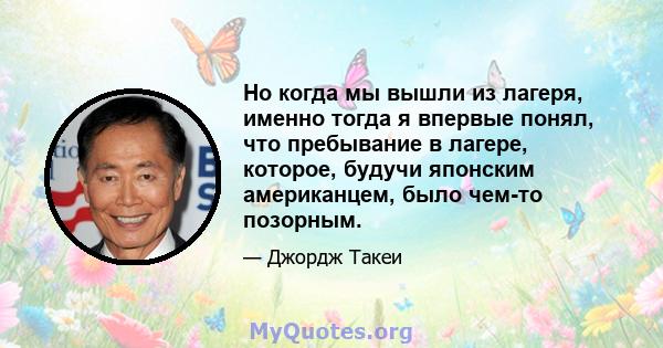 Но когда мы вышли из лагеря, именно тогда я впервые понял, что пребывание в лагере, которое, будучи японским американцем, было чем-то позорным.