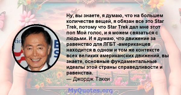 Ну, вы знаете, я думаю, что на большем количестве вещей, я обязан все это Star Trek, потому что Star Trek дал мне этот поп Мой голос, и я можем связаться с людьми. И я думаю, что движение за равенство для ЛГБТ