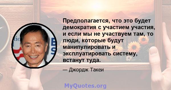 Предполагается, что это будет демократия с участием участия, и если мы не участвуем там, то люди, которые будут манипулировать и эксплуатировать систему, встанут туда.