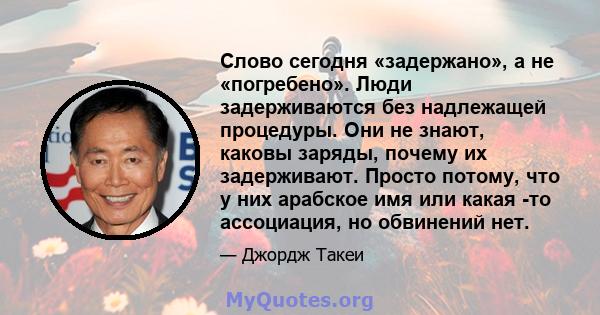 Слово сегодня «задержано», а не «погребено». Люди задерживаются без надлежащей процедуры. Они не знают, каковы заряды, почему их задерживают. Просто потому, что у них арабское имя или какая -то ассоциация, но обвинений