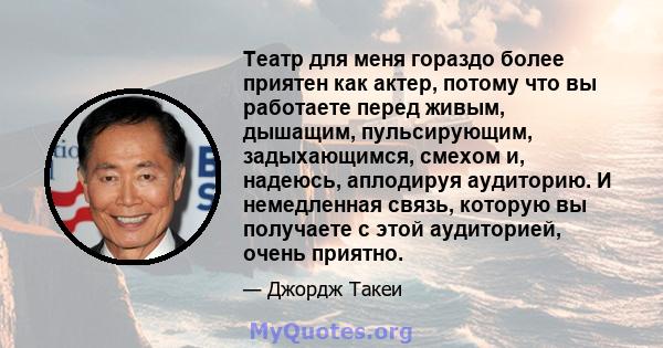 Театр для меня гораздо более приятен как актер, потому что вы работаете перед живым, дышащим, пульсирующим, задыхающимся, смехом и, надеюсь, аплодируя аудиторию. И немедленная связь, которую вы получаете с этой