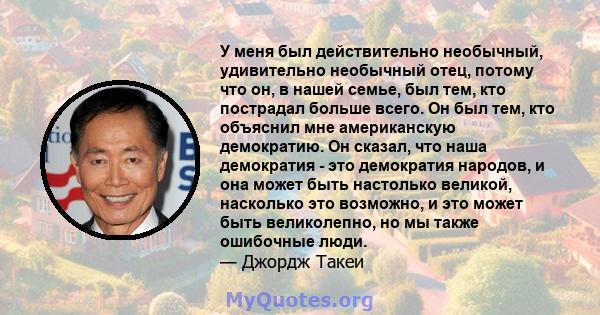 У меня был действительно необычный, удивительно необычный отец, потому что он, в нашей семье, был тем, кто пострадал больше всего. Он был тем, кто объяснил мне американскую демократию. Он сказал, что наша демократия -