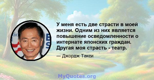 У меня есть две страсти в моей жизни. Одним из них является повышение осведомленности о интернате японских граждан. Другая моя страсть - театр.