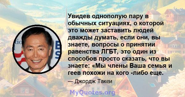 Увидев однополую пару в обычных ситуациях, о которой это может заставить людей дважды думать, если они, вы знаете, вопросы о принятии равенства ЛГБТ, это один из способов просто сказать, что вы знаете: «Мы члены Ваша