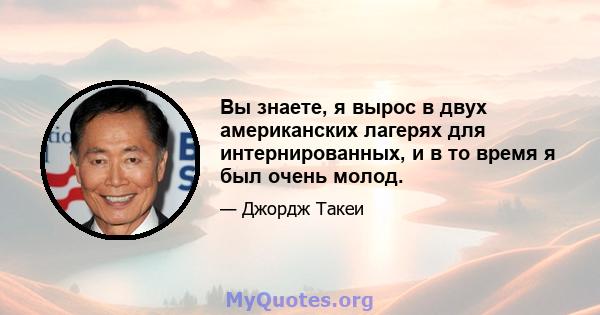 Вы знаете, я вырос в двух американских лагерях для интернированных, и в то время я был очень молод.