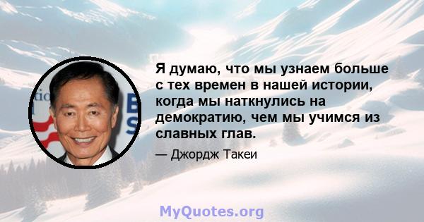 Я думаю, что мы узнаем больше с тех времен в нашей истории, когда мы наткнулись на демократию, чем мы учимся из славных глав.