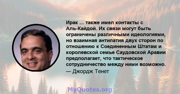 Ирак ... также имел контакты с Аль-Кайдой. Их связи могут быть ограничены различными идеологиями, но взаимная антипатия двух сторон по отношению к Соединенным Штатам и королевской семье Саудовской Аравии предполагает,