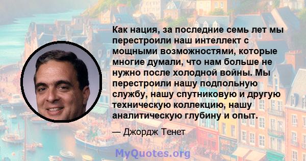 Как нация, за последние семь лет мы перестроили наш интеллект с мощными возможностями, которые многие думали, что нам больше не нужно после холодной войны. Мы перестроили нашу подпольную службу, нашу спутниковую и