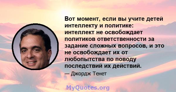 Вот момент, если вы учите детей интеллекту и политике: интеллект не освобождает политиков ответственности за задание сложных вопросов, и это не освобождает их от любопытства по поводу последствий их действий.