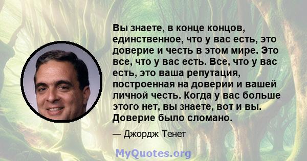 Вы знаете, в конце концов, единственное, что у вас есть, это доверие и честь в этом мире. Это все, что у вас есть. Все, что у вас есть, это ваша репутация, построенная на доверии и вашей личной честь. Когда у вас больше 